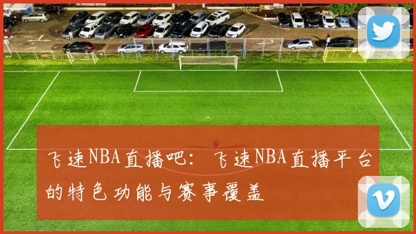 飞速NBA直播吧:飞速NBA直播平台的特色功能与赛事覆盖